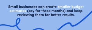 you can create smaller budget estimates (say for three months) and keep reviewing them for better results.